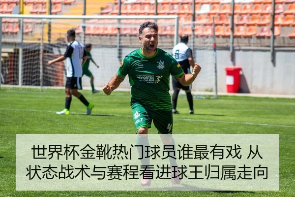 世界杯金靴热门球员谁最有戏 从状态战术与赛程看进球王归属走向